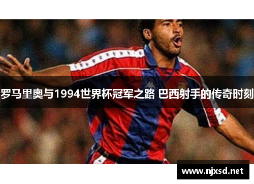 罗马里奥与1994世界杯冠军之路 巴西射手的传奇时刻