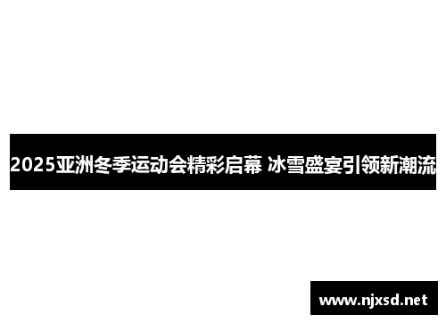 2025亚洲冬季运动会精彩启幕 冰雪盛宴引领新潮流